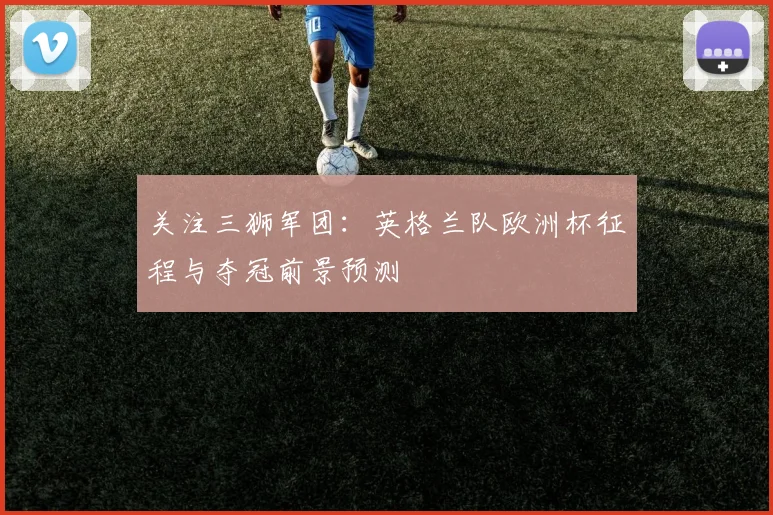 关注三狮军团:英格兰队欧洲杯征程与夺冠前景预测