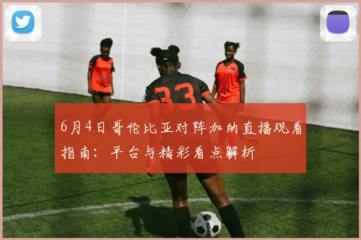 6月4日哥伦比亚对阵加纳直播观看指南：平台与精彩看点解析
