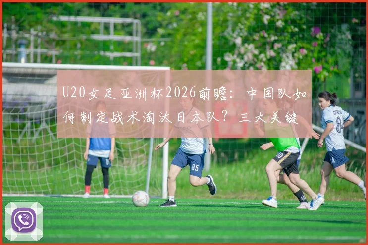 U20女足亚洲杯2026前瞻：中国队如何制定战术淘汰日本队？三大关键防守策略解析