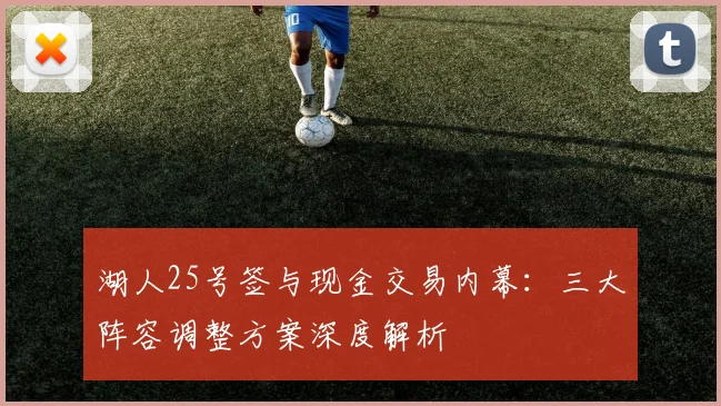 湖人25号签与现金交易内幕：三大阵容调整方案深度解析