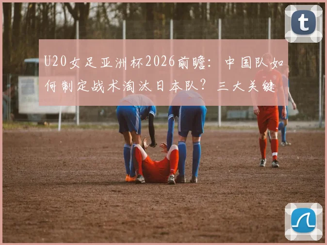 U20女足亚洲杯2026前瞻:中国队如何制定战术淘汰日本队?三大关键防守策略解析