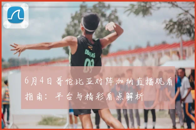 6月4日哥伦比亚对阵加纳直播观看指南:平台与精彩看点解析