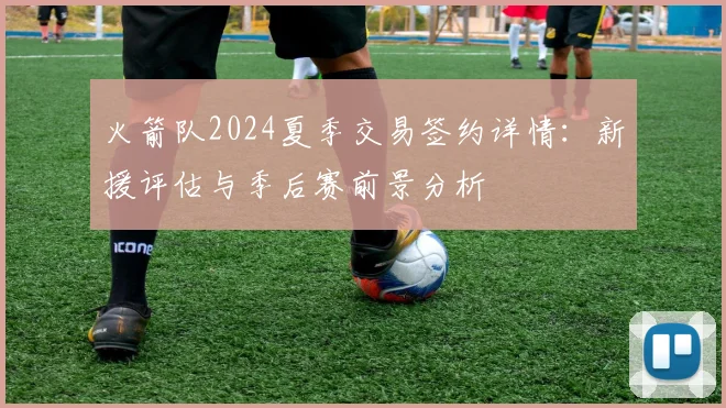 火箭队2024夏季交易签约详情：新援评估与季后赛前景分析