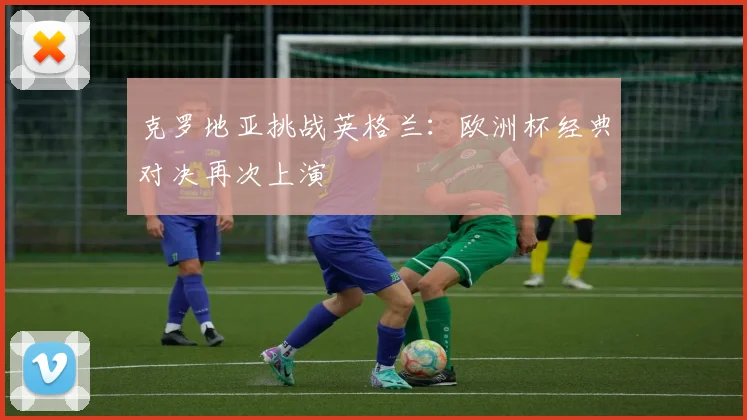 克罗地亚挑战英格兰：欧洲杯经典对决再次上演