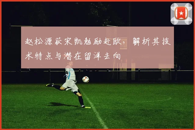 赵松源获宋凯勉励赴欧,解析其技术特点与潜在留洋去向