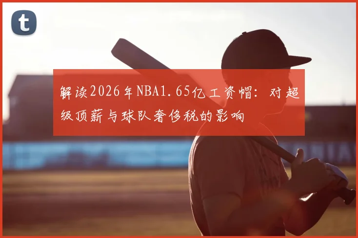 解读2026年NBA1.65亿工资帽：对超级顶薪与球队奢侈税的影响